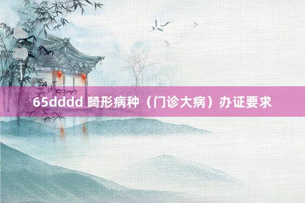 65dddd 畸形病种（门诊大病）办证要求