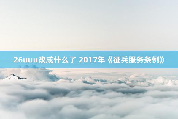 26uuu改成什么了 2017年《征兵服务条例》